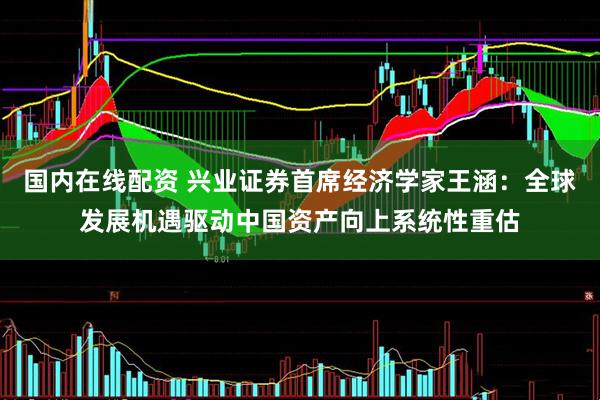 国内在线配资 兴业证券首席经济学家王涵：全球发展机遇驱动中国资产向上系统性重估