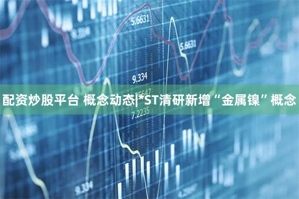 配资炒股平台 概念动态|*ST清研新增“金属镍”概念