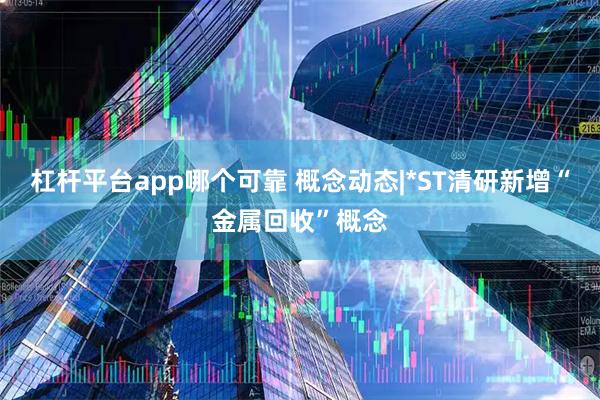 杠杆平台app哪个可靠 概念动态|*ST清研新增“金属回收”概念