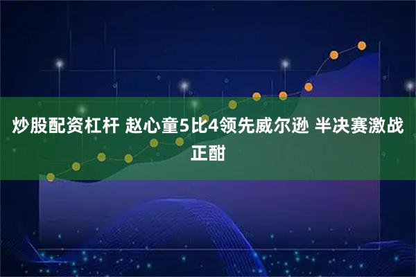 炒股配资杠杆 赵心童5比4领先威尔逊 半决赛激战正酣