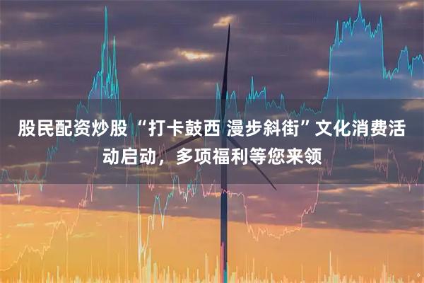 股民配资炒股 “打卡鼓西 漫步斜街”文化消费活动启动，多项福利等您来领