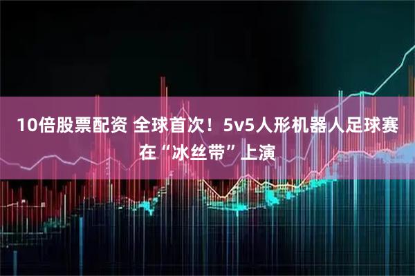 10倍股票配资 全球首次！5v5人形机器人足球赛在“冰丝带”上演
