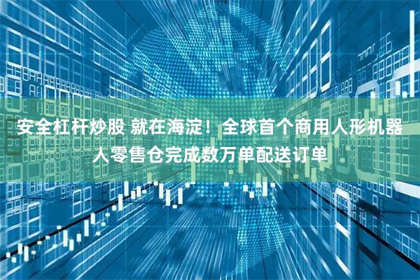安全杠杆炒股 就在海淀！全球首个商用人形机器人零售仓完成数万单配送订单