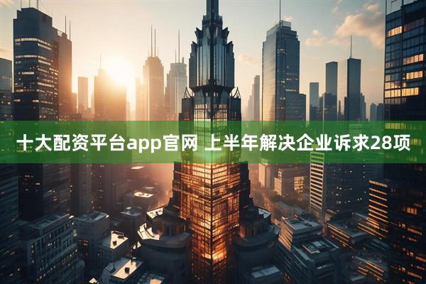 十大配资平台app官网 上半年解决企业诉求28项