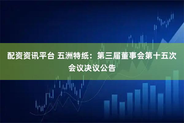 配资资讯平台 五洲特纸：第三届董事会第十五次会议决议公告