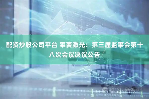 配资炒股公司平台 莱赛激光：第三届监事会第十八次会议决议公告