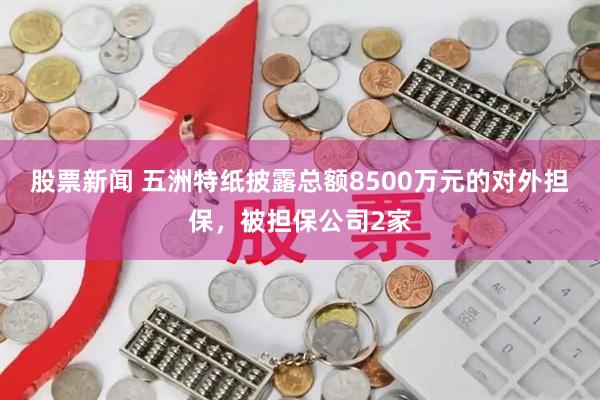 股票新闻 五洲特纸披露总额8500万元的对外担保，被担保公司2家