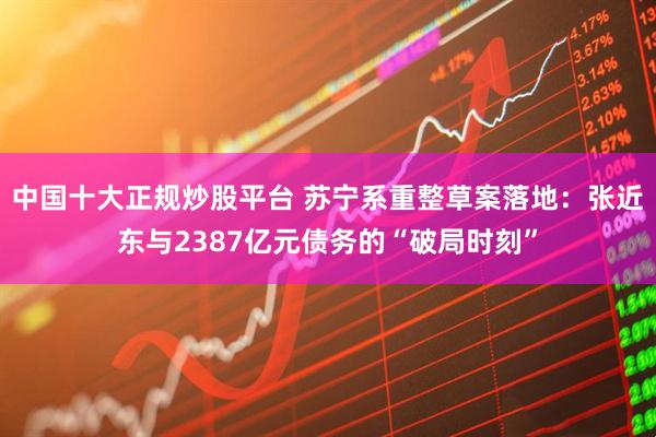 中国十大正规炒股平台 苏宁系重整草案落地：张近东与2387亿元债务的“破局时刻”
