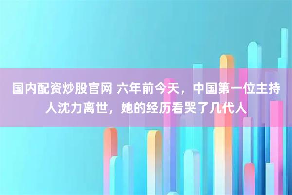 国内配资炒股官网 六年前今天，中国第一位主持人沈力离世，她的经历看哭了几代人