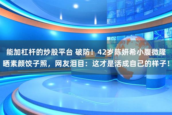 能加杠杆的炒股平台 破防！42岁陈妍希小腹微隆晒素颜饺子照，网友泪目：这才是活成自己的样子！