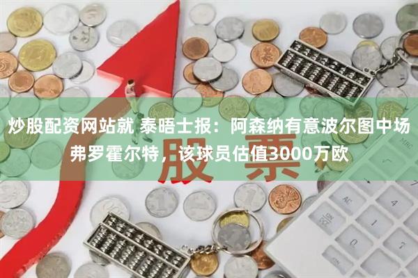 炒股配资网站就 泰晤士报：阿森纳有意波尔图中场弗罗霍尔特，该球员估值3000万欧