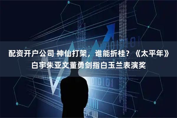 配资开户公司 神仙打架，谁能折桂？《太平年》白宇朱亚文董勇剑指白玉兰表演奖