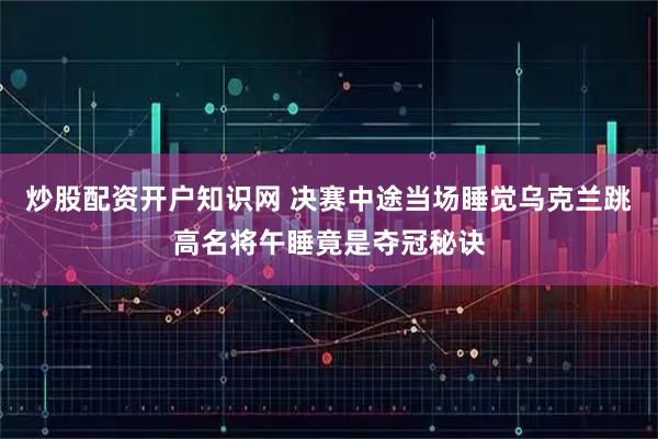 炒股配资开户知识网 决赛中途当场睡觉乌克兰跳高名将午睡竟是夺冠秘诀