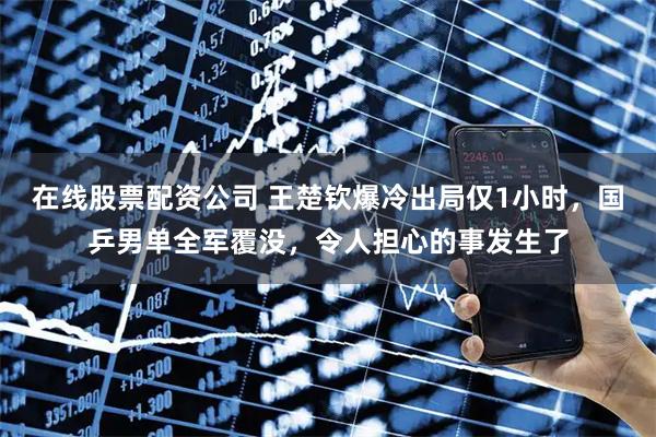 在线股票配资公司 王楚钦爆冷出局仅1小时，国乒男单全军覆没，令人担心的事发生了
