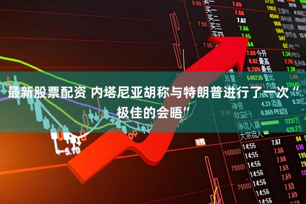最新股票配资 内塔尼亚胡称与特朗普进行了一次“极佳的会晤”